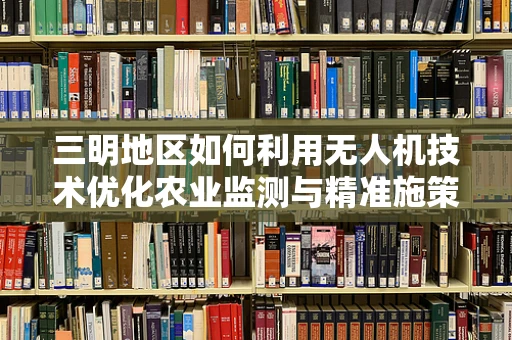 三明地区如何利用无人机技术优化农业监测与精准施策？