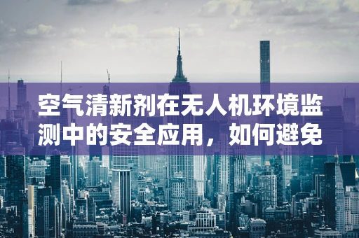 空气清新剂在无人机环境监测中的安全应用，如何避免意外释放？