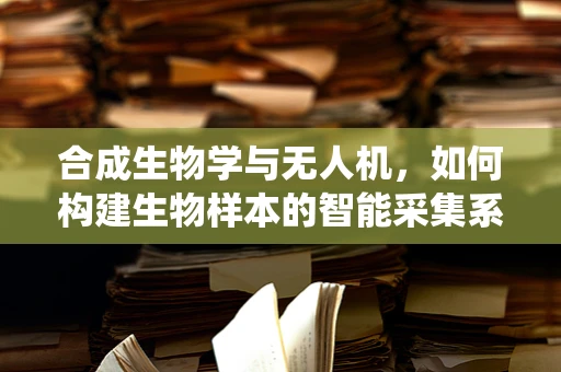 合成生物学与无人机，如何构建生物样本的智能采集系统？