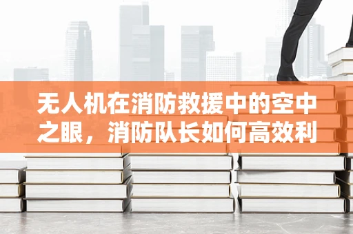 无人机在消防救援中的空中之眼，消防队长如何高效利用？