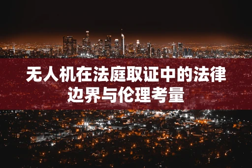 无人机在法庭取证中的法律边界与伦理考量