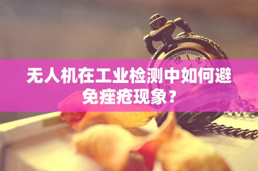 无人机在工业检测中如何避免痤疮现象？