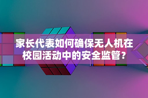家长代表如何确保无人机在校园活动中的安全监管？