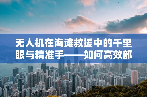 无人机在海滩救援中的千里眼与精准手——如何高效部署以应对紧急情况？