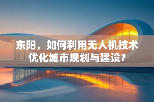 东阳，如何利用无人机技术优化城市规划与建设？