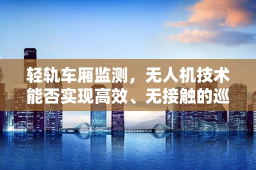 轻轨车厢监测，无人机技术能否实现高效、无接触的巡检新纪元？
