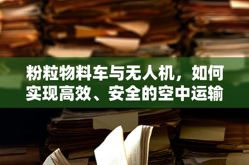 粉粒物料车与无人机，如何实现高效、安全的空中运输？