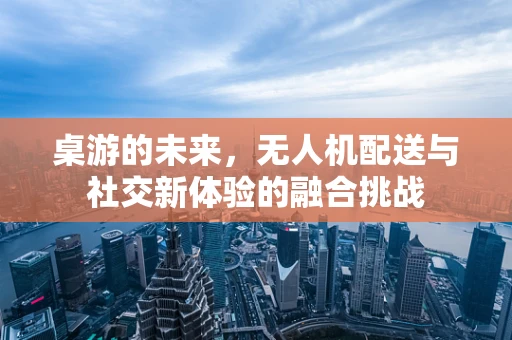 桌游的未来，无人机配送与社交新体验的融合挑战