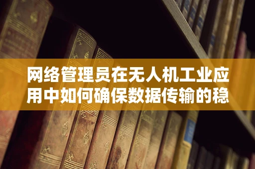 网络管理员在无人机工业应用中如何确保数据传输的稳定与安全？