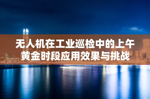 无人机在工业巡检中的上午黄金时段应用效果与挑战