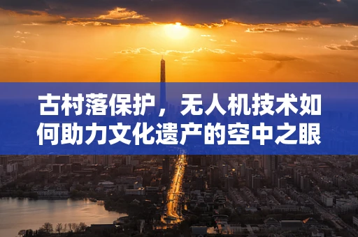 古村落保护，无人机技术如何助力文化遗产的空中之眼？