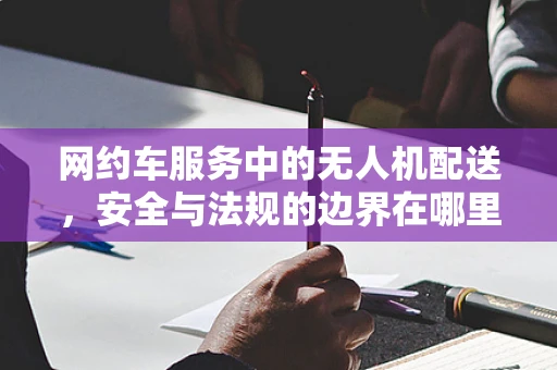 网约车服务中的无人机配送，安全与法规的边界在哪里？