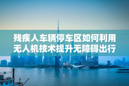 残疾人车辆停车区如何利用无人机技术提升无障碍出行体验？