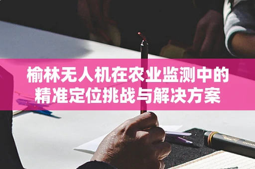 榆林无人机在农业监测中的精准定位挑战与解决方案