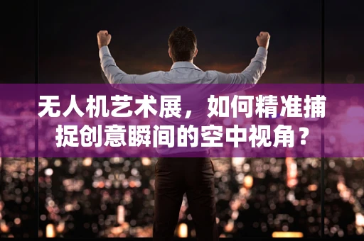无人机艺术展，如何精准捕捉创意瞬间的空中视角？