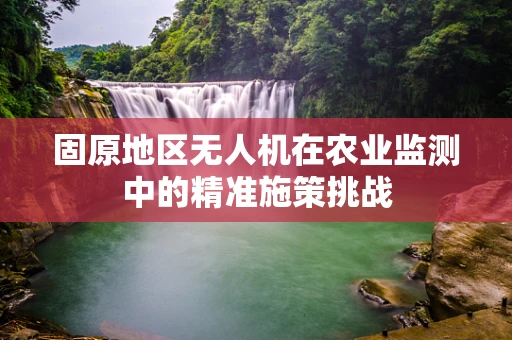 固原地区无人机在农业监测中的精准施策挑战