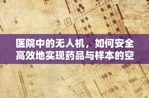 医院中的无人机，如何安全高效地实现药品与样本的空中传递？