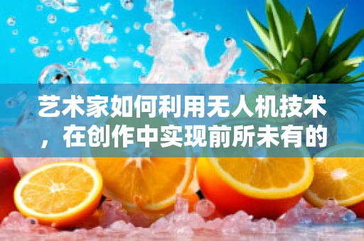 艺术家如何利用无人机技术，在创作中实现前所未有的视角？