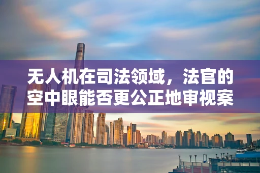无人机在司法领域，法官的空中眼能否更公正地审视案件？