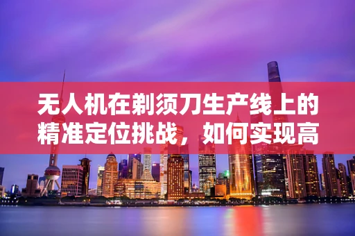 无人机在剃须刀生产线上的精准定位挑战，如何实现高效、无损的部件装配？