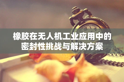 橡胶在无人机工业应用中的密封性挑战与解决方案