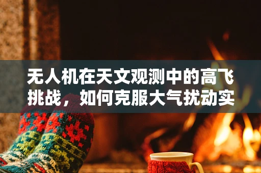 无人机在天文观测中的高飞挑战，如何克服大气扰动实现精准观测？