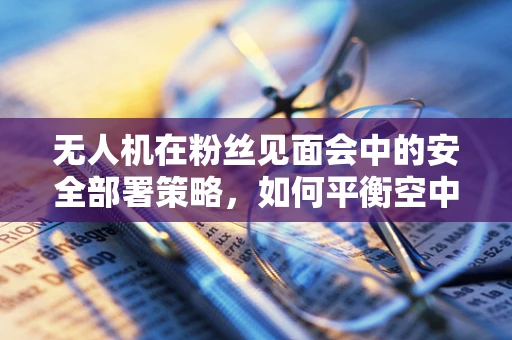 无人机在粉丝见面会中的安全部署策略，如何平衡空中视角与地面安全？