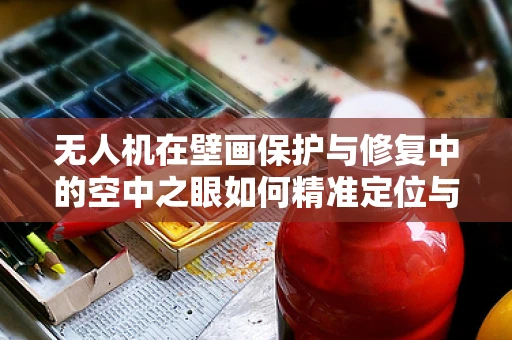 无人机在壁画保护与修复中的空中之眼如何精准定位与评估？