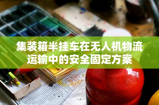 集装箱半挂车在无人机物流运输中的安全固定方案