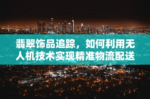 翡翠饰品追踪，如何利用无人机技术实现精准物流配送？