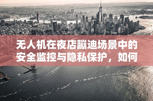 无人机在夜店蹦迪场景中的安全监控与隐私保护，如何平衡乐趣与边界？
