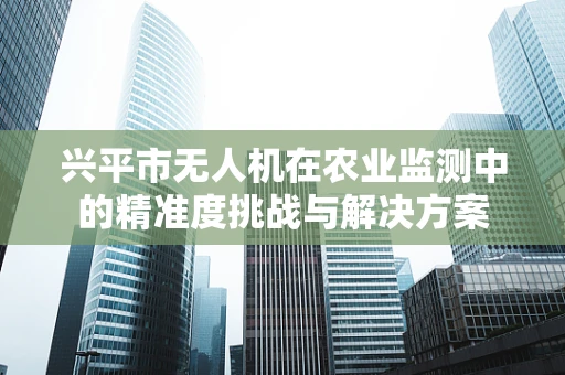 兴平市无人机在农业监测中的精准度挑战与解决方案