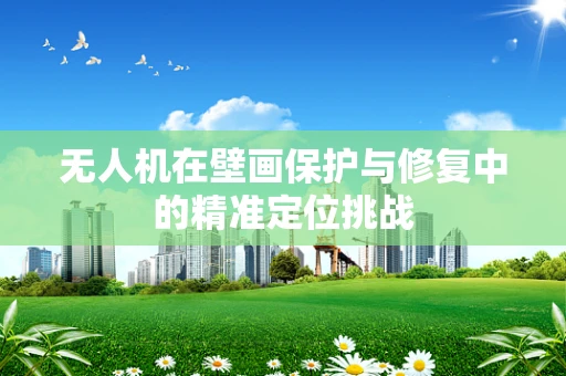 无人机在壁画保护与修复中的精准定位挑战