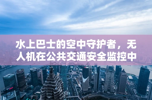 水上巴士的空中守护者，无人机在公共交通安全监控中的角色与挑战