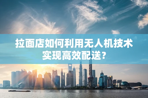 拉面店如何利用无人机技术实现高效配送？