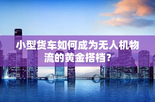 小型货车如何成为无人机物流的黄金搭档？