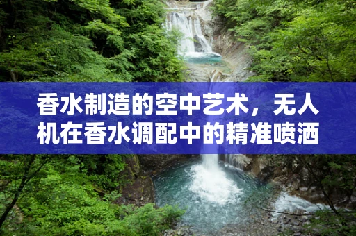 香水制造的空中艺术，无人机在香水调配中的精准喷洒挑战
