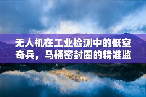 无人机在工业检测中的低空奇兵，马桶密封圈的精准监测