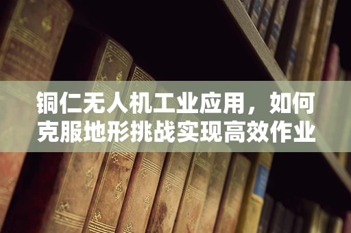 铜仁无人机工业应用，如何克服地形挑战实现高效作业？