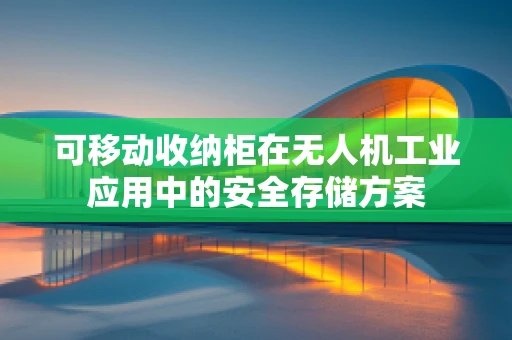 可移动收纳柜在无人机工业应用中的安全存储方案