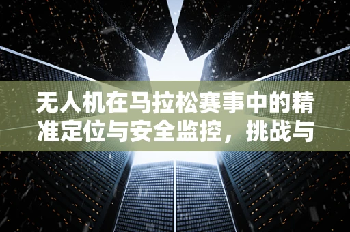 无人机在马拉松赛事中的精准定位与安全监控，挑战与解决方案