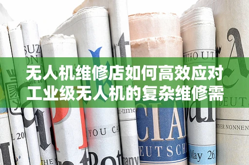 无人机维修店如何高效应对工业级无人机的复杂维修需求？