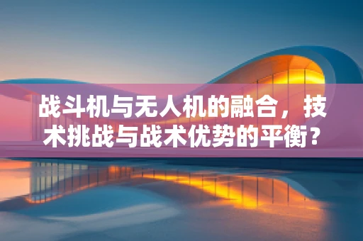 战斗机与无人机的融合，技术挑战与战术优势的平衡？