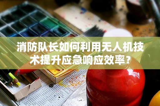 消防队长如何利用无人机技术提升应急响应效率？