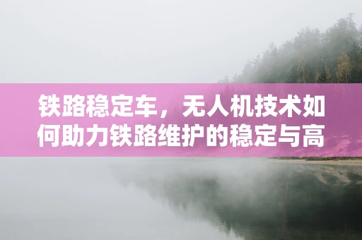 铁路稳定车，无人机技术如何助力铁路维护的稳定与高效？