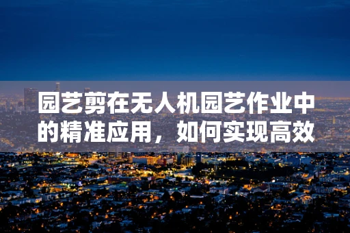 园艺剪在无人机园艺作业中的精准应用，如何实现高效与精确的平衡？