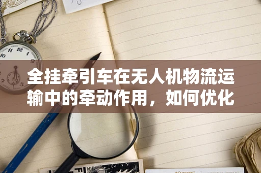 全挂牵引车在无人机物流运输中的牵动作用，如何优化挂载与牵引效率？