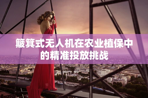 簸箕式无人机在农业植保中的精准投放挑战