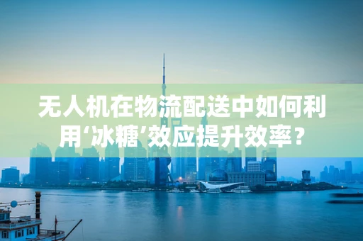 无人机在物流配送中如何利用‘冰糖’效应提升效率？