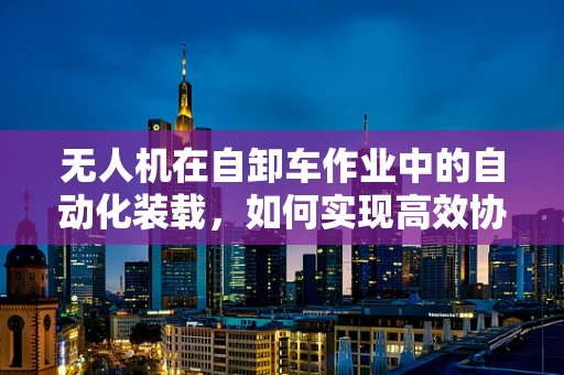 无人机在自卸车作业中的自动化装载，如何实现高效协同？